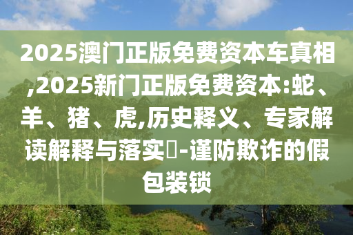 2025澳門正版免費(fèi)資本車真相,2025新門正版免費(fèi)資本:蛇、羊、豬、虎,歷史釋義、專家解讀解釋與落實(shí)?-謹(jǐn)防欺詐的假包裝鎖