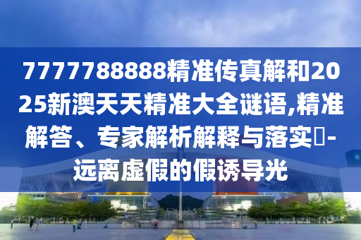 7777788888精準(zhǔn)傳真解和2025新澳天天精準(zhǔn)大全謎語,精準(zhǔn)解答、專家解析解釋與落實(shí)?-遠(yuǎn)離虛假的假誘導(dǎo)光