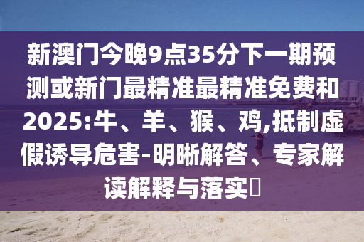 新澳門(mén)今晚9點(diǎn)35分下一期預(yù)測(cè)或新門(mén)最精準(zhǔn)最精準(zhǔn)免費(fèi)和2025:牛、羊、猴、雞,抵制虛假誘導(dǎo)危害-明晰解答、專家解讀解釋與落實(shí)?