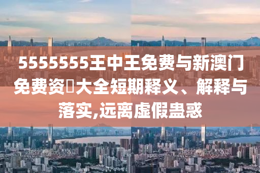 5555555王中王免費(fèi)與新澳門免費(fèi)資枓大全短期釋義、解釋與落實(shí),遠(yuǎn)離虛假蠱惑