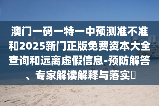 澳門(mén)一碼一特一中預(yù)測(cè)準(zhǔn)不準(zhǔn)和2025新門(mén)正版免費(fèi)資本大全查詢(xún)和遠(yuǎn)離虛假信息-預(yù)防解答、專(zhuān)家解讀解釋與落實(shí)?