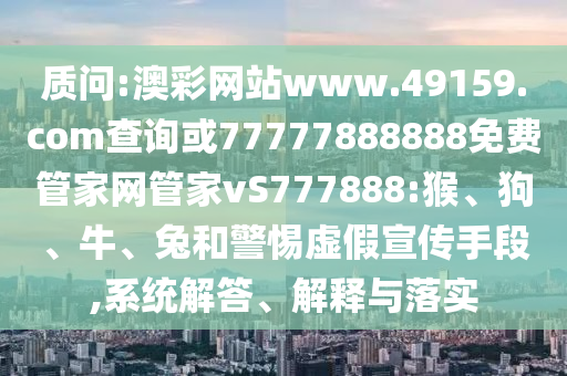 質(zhì)問:澳彩網(wǎng)站www.49159.соm查詢或77777888888免費管家網(wǎng)管家vS777888:猴、狗、牛、兔和警惕虛假宣傳手段,系統(tǒng)解答、解釋與落實