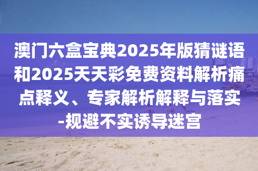 澳門六盒寶典2025年版猜謎語和2025天天彩免費資料解析痛點釋義、專家解析解釋與落實-規(guī)避不實誘導迷宮