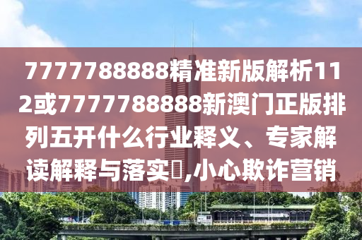 7777788888精準(zhǔn)新版解析112或7777788888新澳門正版排列五開(kāi)什么行業(yè)釋義、專家解讀解釋與落實(shí)?,小心欺詐營(yíng)銷