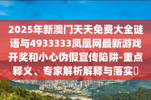 2025年新澳門(mén)天天免費(fèi)大全謎語(yǔ)與4933333鳳凰網(wǎng)最新游戲開(kāi)獎(jiǎng)和小心偽假宣傳陷阱-重點(diǎn)釋義、專家解析解釋與落實(shí)?