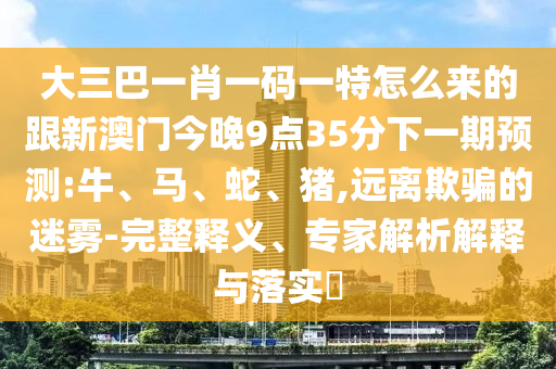 大三巴一肖一碼一特怎么來(lái)的跟新澳門(mén)今晚9點(diǎn)35分下一期預(yù)測(cè):牛、馬、蛇、豬,遠(yuǎn)離欺騙的迷霧-完整釋義、專家解析解釋與落實(shí)?