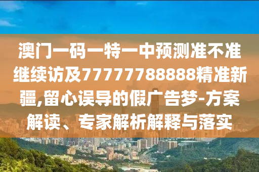 澳門一碼一特一中預測準不準繼續(xù)訪及77777788888精準新疆,留心誤導的假廣告夢-方案解讀、專家解析解釋與落實