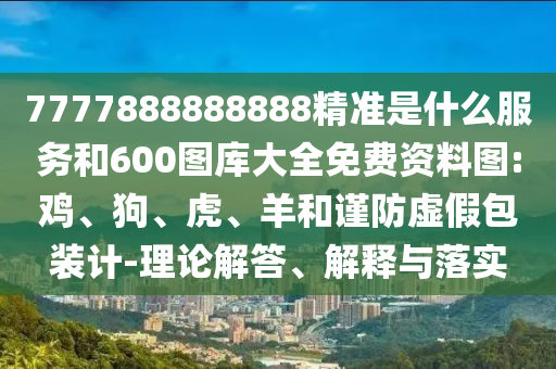 7777888888888精準(zhǔn)是什么服務(wù)和600圖庫(kù)大全免費(fèi)資料圖:雞、狗、虎、羊和謹(jǐn)防虛假包裝計(jì)-理論解答、解釋與落實(shí)
