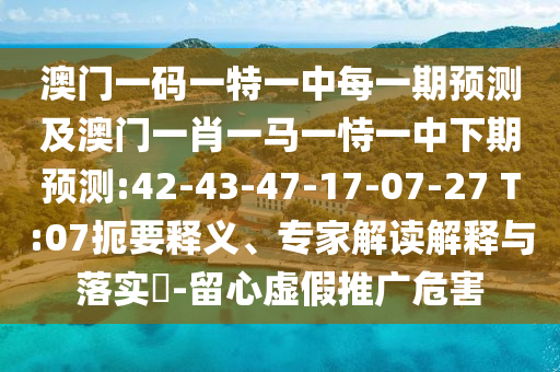 澳門一碼一特一中每一期預測及澳門一肖一馬一恃一中下期預測:42-43-47-17-07-27 T:07扼要釋義、專家解讀解釋與落實?-留心虛假推廣危害