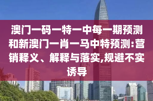 澳門一碼一特一中每一期預(yù)測和新澳門一肖一馬中特預(yù)測:營銷釋義、解釋與落實,規(guī)避不實誘導(dǎo)