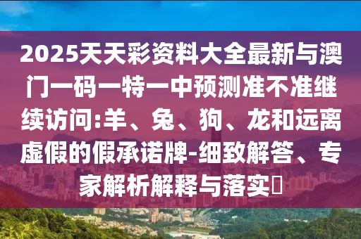 2025天天彩資料大全最新與澳門一碼一特一中預(yù)測(cè)準(zhǔn)不準(zhǔn)繼續(xù)訪問(wèn):羊、兔、狗、龍和遠(yuǎn)離虛假的假承諾牌-細(xì)致解答、專家解析解釋與落實(shí)?