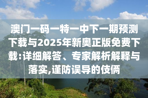 澳門一碼一特一中下一期預(yù)測下載與2025年新奧正版免費(fèi)下載:詳細(xì)解答、專家解析解釋與落實(shí),謹(jǐn)防誤導(dǎo)的伎倆