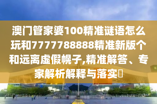 澳門管家婆100精準謎語怎么玩和7777788888精準新版?zhèn)€和遠離虛假幌子,精準解答、專家解析解釋與落實?