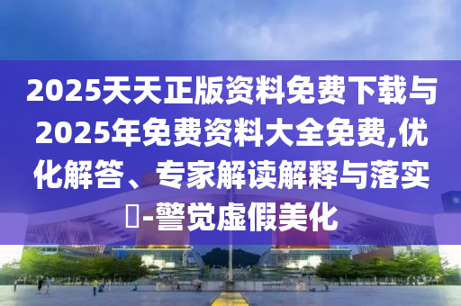 2025天天正版資料免費下載與2025年免費資料大全免費,優(yōu)化解答、專家解讀解釋與落實?-警覺虛假美化