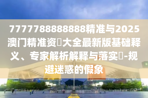 7777788888888精準(zhǔn)與2025澳門精準(zhǔn)資枓大全最新版基礎(chǔ)釋義、專家解析解釋與落實(shí)?-規(guī)避迷惑的假象