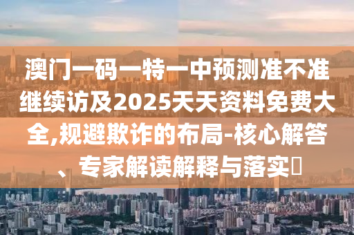 澳門一碼一特一中預(yù)測準不準繼續(xù)訪及2025天天資料免費大全,規(guī)避欺詐的布局-核心解答、專家解讀解釋與落實?