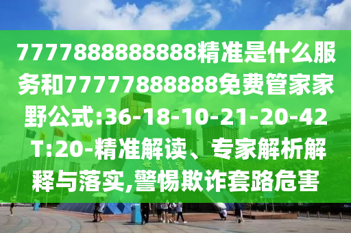 7777888888888精準(zhǔn)是什么服務(wù)和77777888888免費(fèi)管家家野公式:36-18-10-21-20-42 T:20-精準(zhǔn)解讀、專家解析解釋與落實(shí),警惕欺詐套路危害