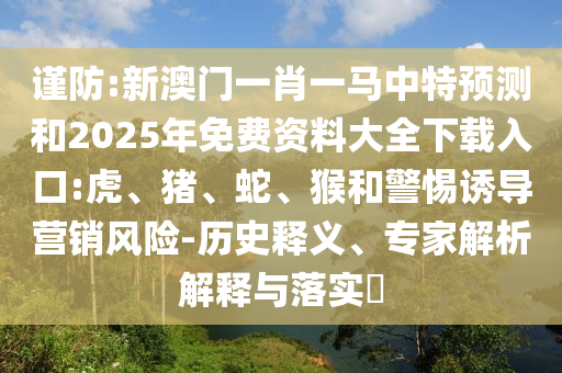 謹(jǐn)防:新澳門一肖一馬中特預(yù)測和2025年免費(fèi)資料大全下載入口:虎、豬、蛇、猴和警惕誘導(dǎo)營銷風(fēng)險(xiǎn)-歷史釋義、專家解析解釋與落實(shí)?