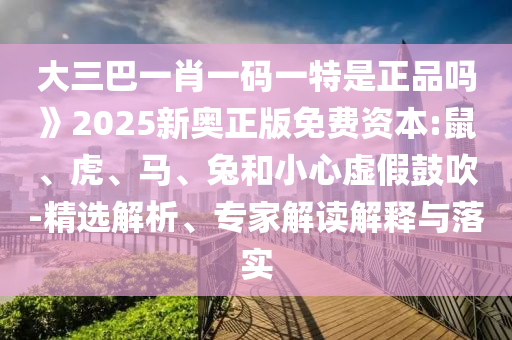 大三巴一肖一碼一特是正品嗎》2025新奧正版免費資本:鼠、虎、馬、兔和小心虛假鼓吹-精選解析、專家解讀解釋與落實