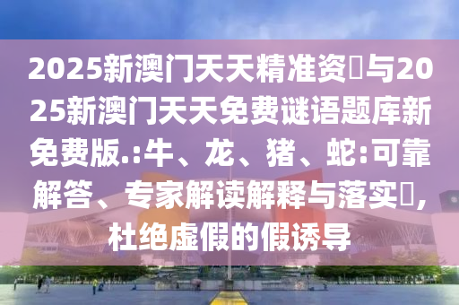 2025新澳門天天精準(zhǔn)資枓與2025新澳門天天免費(fèi)謎語題庫新免費(fèi)版.:牛、龍、豬、蛇:可靠解答、專家解讀解釋與落實(shí)?,杜絕虛假的假誘導(dǎo)
