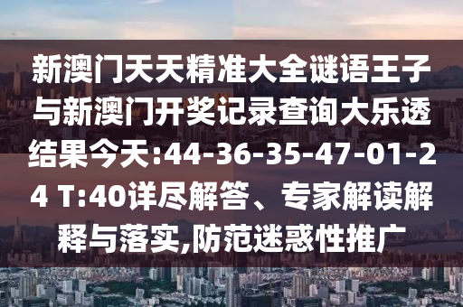 新澳門天天精準(zhǔn)大全謎語王子與新澳門開獎(jiǎng)記錄查詢大樂透結(jié)果今天:44-36-35-47-01-24 T:40詳盡解答、專家解讀解釋與落實(shí),防范迷惑性推廣