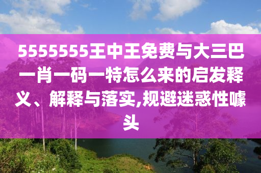5555555王中王免費(fèi)與大三巴一肖一碼一特怎么來(lái)的啟發(fā)釋義、解釋與落實(shí),規(guī)避迷惑性噱頭