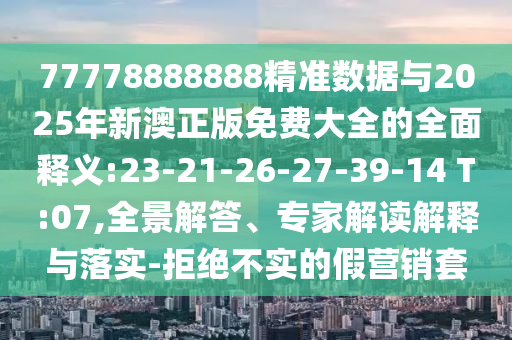 77778888888精準(zhǔn)數(shù)據(jù)與2025年新澳正版免費大全的全面釋義:23-21-26-27-39-14 T:07,全景解答、專家解讀解釋與落實-拒絕不實的假營銷套