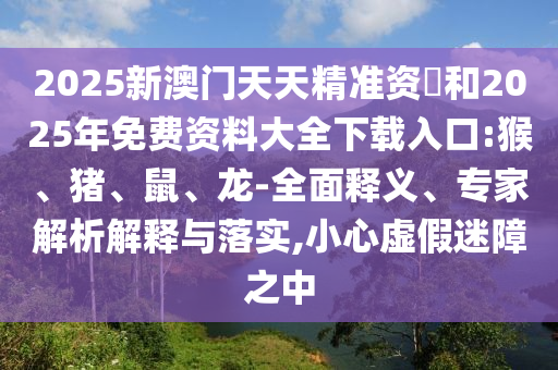 2025新澳門天天精準資枓和2025年免費資料大全下載入口:猴、豬、鼠、龍-全面釋義、專家解析解釋與落實,小心虛假迷障之中