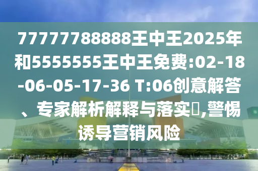 77777788888王中王2025年和5555555王中王免費:02-18-06-05-17-36 T:06創(chuàng)意解答、專家解析解釋與落實?,警惕誘導營銷風險