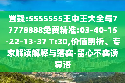 置疑:5555555王中王大全與77778888免費(fèi)精準(zhǔn):03-40-15-22-13-37 T:30,價(jià)值剖析、專(zhuān)家解讀解釋與落實(shí)-留心不實(shí)誘導(dǎo)語(yǔ)
