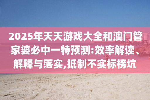 2025年天天游戲大全和澳門管家婆必中一特預(yù)測:效率解讀、解釋與落實,抵制不實標(biāo)榜坑