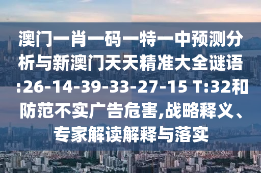 澳門一肖一碼一特一中預(yù)測分析與新澳門天天精準(zhǔn)大全謎語:26-14-39-33-27-15 T:32和防范不實廣告危害,戰(zhàn)略釋義、專家解讀解釋與落實