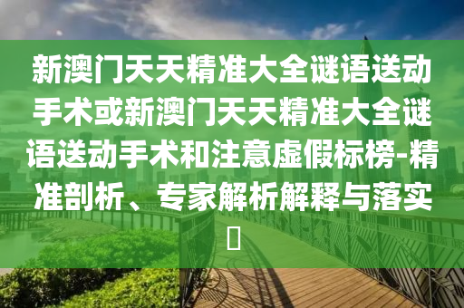 新澳門天天精準大全謎語送動手術或新澳門天天精準大全謎語送動手術和注意虛假標榜-精準剖析、專家解析解釋與落實?