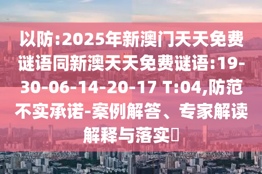 以防:2025年新澳門天天免費(fèi)謎語同新澳天天免費(fèi)謎語:19-30-06-14-20-17 T:04,防范不實(shí)承諾-案例解答、專家解讀解釋與落實(shí)?