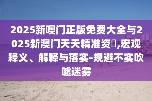 2025新噢門正版免費(fèi)大全與2025新澳門天天精準(zhǔn)資枓,宏觀釋義、解釋與落實(shí)-規(guī)避不實(shí)吹噓迷霧