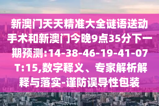 新澳門天天精準(zhǔn)大全謎語送動(dòng)手術(shù)和新澳門今晚9點(diǎn)35分下一期預(yù)測(cè):14-38-46-19-41-07 T:15,數(shù)字釋義、專家解析解釋與落實(shí)-謹(jǐn)防誤導(dǎo)性包裝