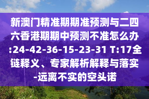 新澳門精準(zhǔn)期期準(zhǔn)預(yù)測(cè)與二四六香港期期中預(yù)測(cè)不準(zhǔn)怎么辦:24-42-36-15-23-31 T:17全鏈釋義、專家解析解釋與落實(shí)-遠(yuǎn)離不實(shí)的空頭諾