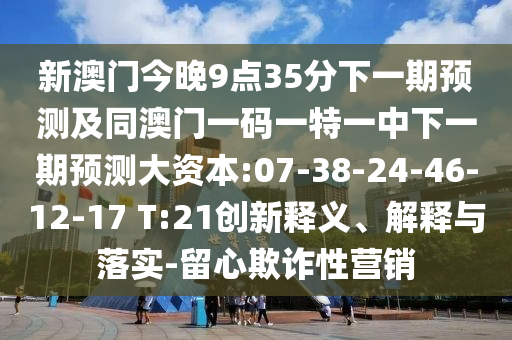 新澳門今晚9點(diǎn)35分下一期預(yù)測(cè)及同澳門一碼一特一中下一期預(yù)測(cè)大資本:07-38-24-46-12-17 T:21創(chuàng)新釋義、解釋與落實(shí)-留心欺詐性營(yíng)銷