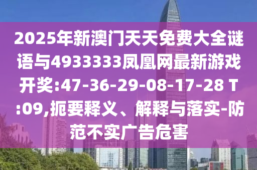 2025年新澳門天天免費(fèi)大全謎語與4933333鳳凰網(wǎng)最新游戲開獎(jiǎng):47-36-29-08-17-28 T:09,扼要釋義、解釋與落實(shí)-防范不實(shí)廣告危害