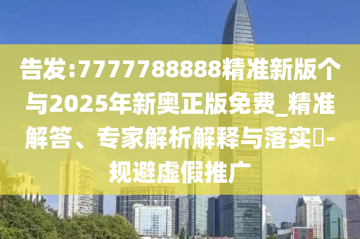 告發(fā):7777788888精準新版?zhèn)€與2025年新奧正版免費_精準解答、專家解析解釋與落實?-規(guī)避虛假推廣