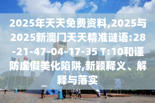 2025年天天免費資料,2025與2025新澳門天天精準謎語:28-21-47-04-17-35 T:10和謹防虛假美化陷阱,新穎釋義、解釋與落實
