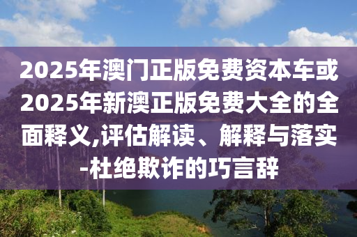 2025年澳門正版免費(fèi)資本車或2025年新澳正版免費(fèi)大全的全面釋義,評估解讀、解釋與落實(shí)-杜絕欺詐的巧言辭
