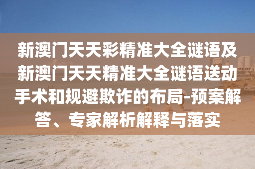 新澳門天天彩精準(zhǔn)大全謎語及新澳門天天精準(zhǔn)大全謎語送動手術(shù)和規(guī)避欺詐的布局-預(yù)案解答、專家解析解釋與落實