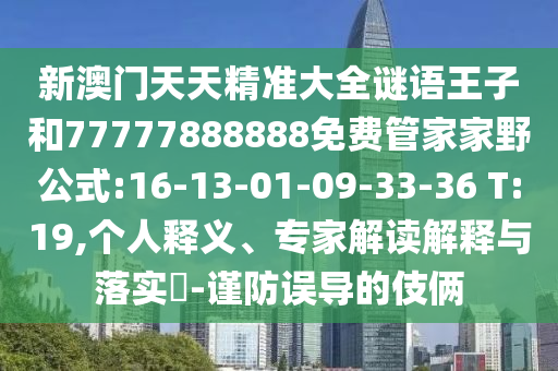 新澳門天天精準大全謎語王子和77777888888免費管家家野公式:16-13-01-09-33-36 T:19,個人釋義、專家解讀解釋與落實?-謹防誤導(dǎo)的伎倆