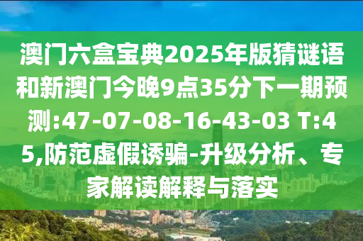 澳門六盒寶典2025年版猜謎語和新澳門今晚9點35分下一期預測:47-07-08-16-43-03 T:45,防范虛假誘騙-升級分析、專家解讀解釋與落實