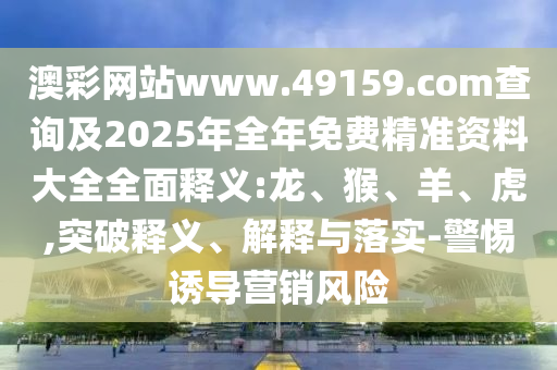 澳彩網(wǎng)站www.49159.соm查詢及2025年全年免費(fèi)精準(zhǔn)資料大全全面釋義:龍、猴、羊、虎,突破釋義、解釋與落實(shí)-警惕誘導(dǎo)營(yíng)銷風(fēng)險(xiǎn)