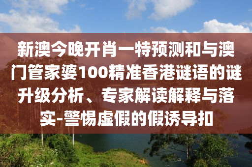 新澳今晚開肖一特預(yù)測和與澳門管家婆100精準(zhǔn)香港謎語的謎升級分析、專家解讀解釋與落實-警惕虛假的假誘導(dǎo)扣