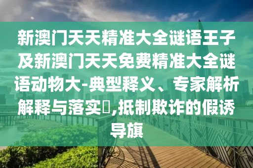 新澳門天天精準大全謎語王子及新澳門天天免費精準大全謎語動物大-典型釋義、專家解析解釋與落實?,抵制欺詐的假誘導旗