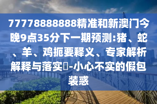 77778888888精準(zhǔn)和新澳門今晚9點(diǎn)35分下一期預(yù)測(cè):豬、蛇、羊、雞扼要釋義、專家解析解釋與落實(shí)?-小心不實(shí)的假包裝惑