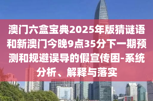 澳門六盒寶典2025年版猜謎語和新澳門今晚9點(diǎn)35分下一期預(yù)測和規(guī)避誤導(dǎo)的假宣傳困-系統(tǒng)分析、解釋與落實(shí)